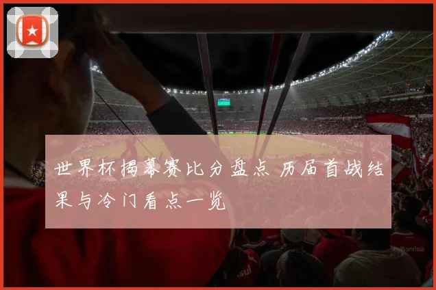 世界杯揭幕赛比分盘点 历届首战结果与冷门看点一览