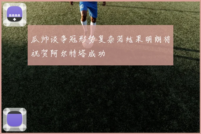 瓜帅谈争冠形势复杂若结果明朗将祝贺阿尔特塔成功