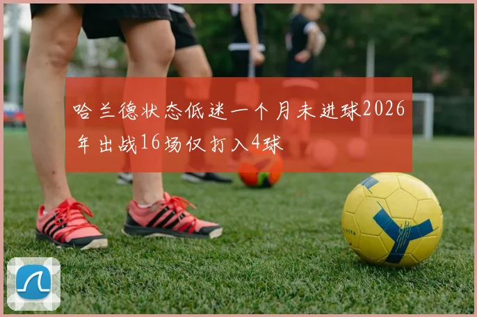 哈兰德状态低迷一个月未进球2026年出战16场仅打入4球