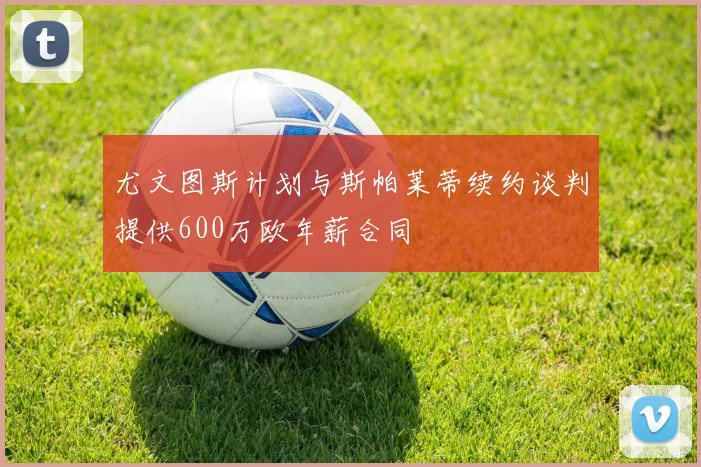 尤文图斯计划与斯帕莱蒂续约谈判提供600万欧年薪合同