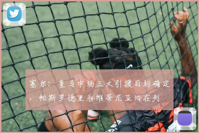 塞尔：皇马中场三大引援目标确定，帕斯罗德里和维蒂尼亚均在列