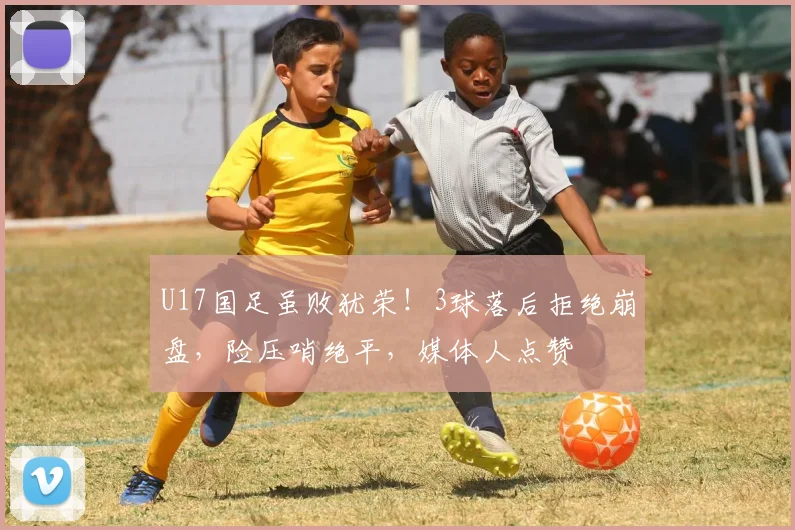 U17国足虽败犹荣！3球落后拒绝崩盘，险压哨绝平，媒体人点赞