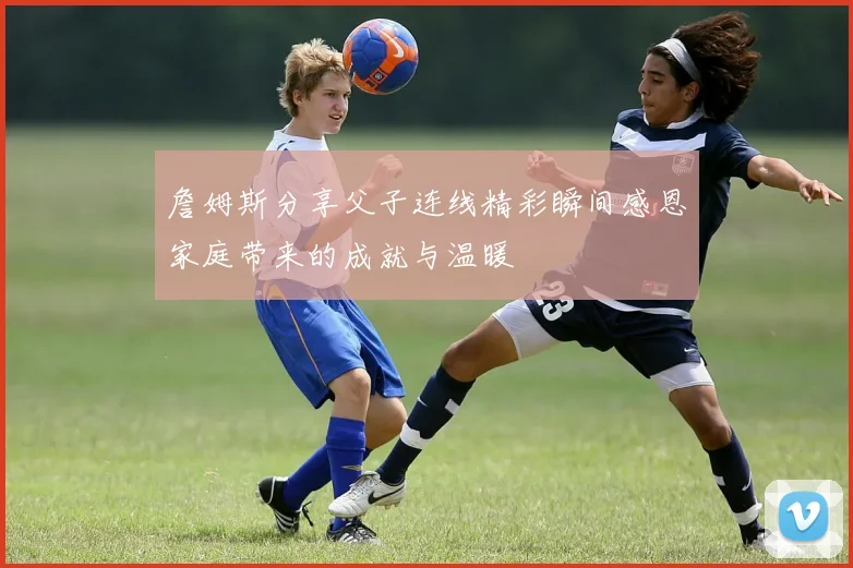 詹姆斯分享父子连线精彩瞬间感恩家庭带来的成就与温暖