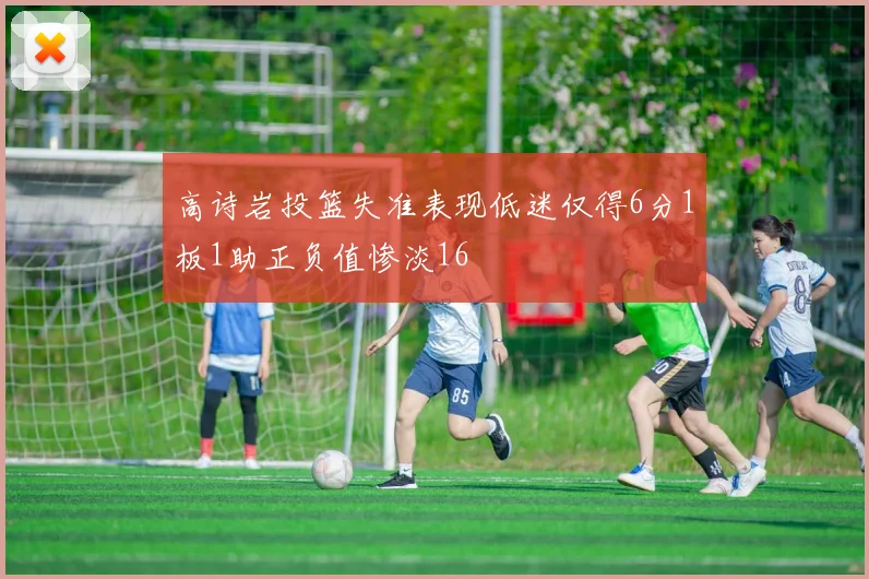 高诗岩投篮失准表现低迷仅得6分1板1助正负值惨淡16