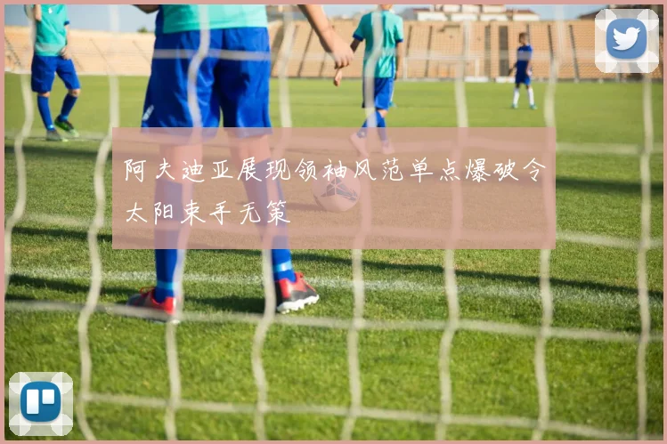 阿夫迪亚展现领袖风范单点爆破令太阳束手无策