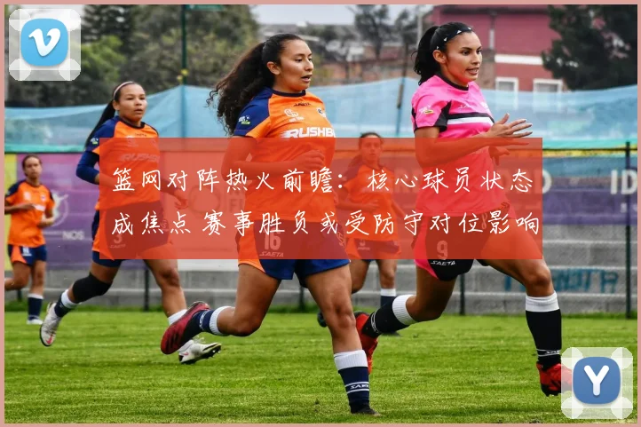 篮网对阵热火前瞻：核心球员状态成焦点 赛事胜负或受防守对位影响