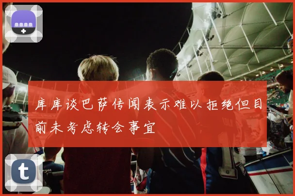 库库谈巴萨传闻表示难以拒绝但目前未考虑转会事宜