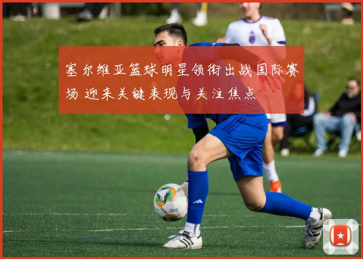 塞尔维亚篮球明星领衔出战国际赛场 迎来关键表现与关注焦点