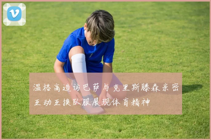 温格高造访巴萨与克里斯滕森亲密互动互换队服展现体育精神