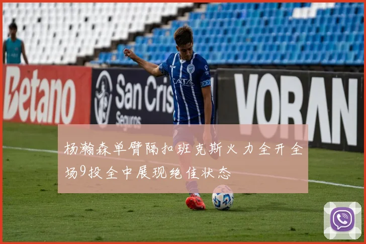 杨瀚森单臂隔扣班克斯火力全开全场9投全中展现绝佳状态