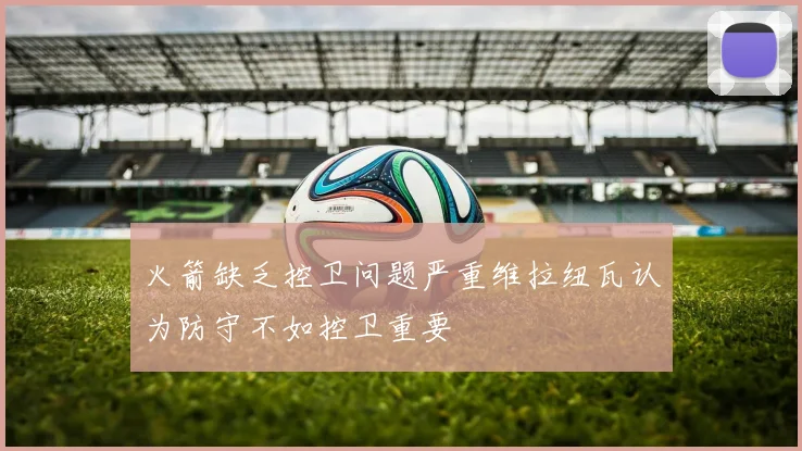 火箭缺乏控卫问题严重维拉纽瓦认为防守不如控卫重要