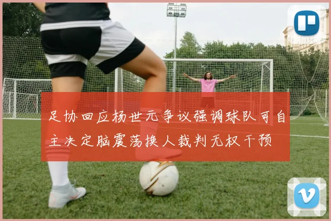 足协回应杨世元争议强调球队可自主决定脑震荡换人裁判无权干预